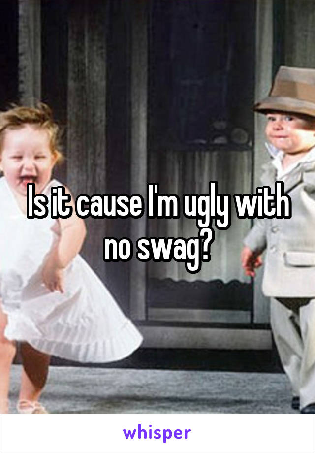 Is it cause I'm ugly with no swag?