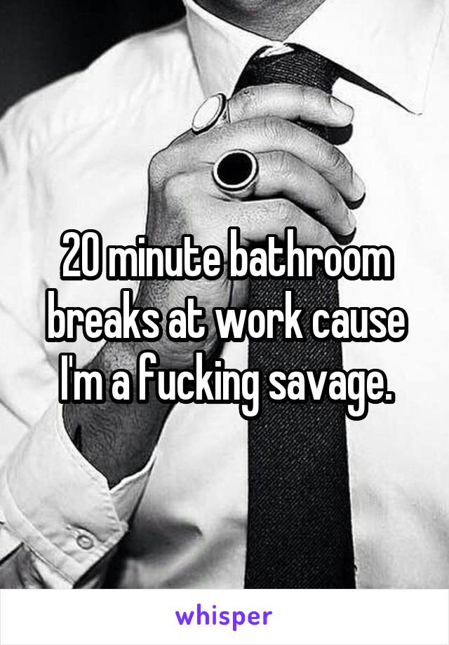 20 minute bathroom breaks at work cause I'm a fucking savage.