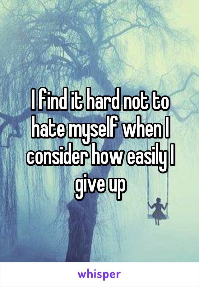 I find it hard not to hate myself when I consider how easily I give up