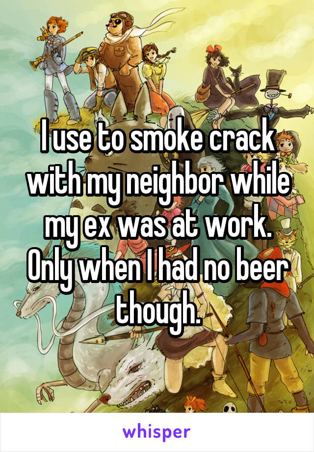 I use to smoke crack with my neighbor while my ex was at work. Only when I had no beer though.