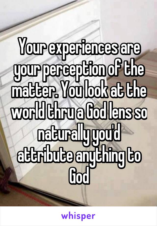 Your experiences are your perception of the matter. You look at the world thru a God lens so naturally you'd attribute anything to God