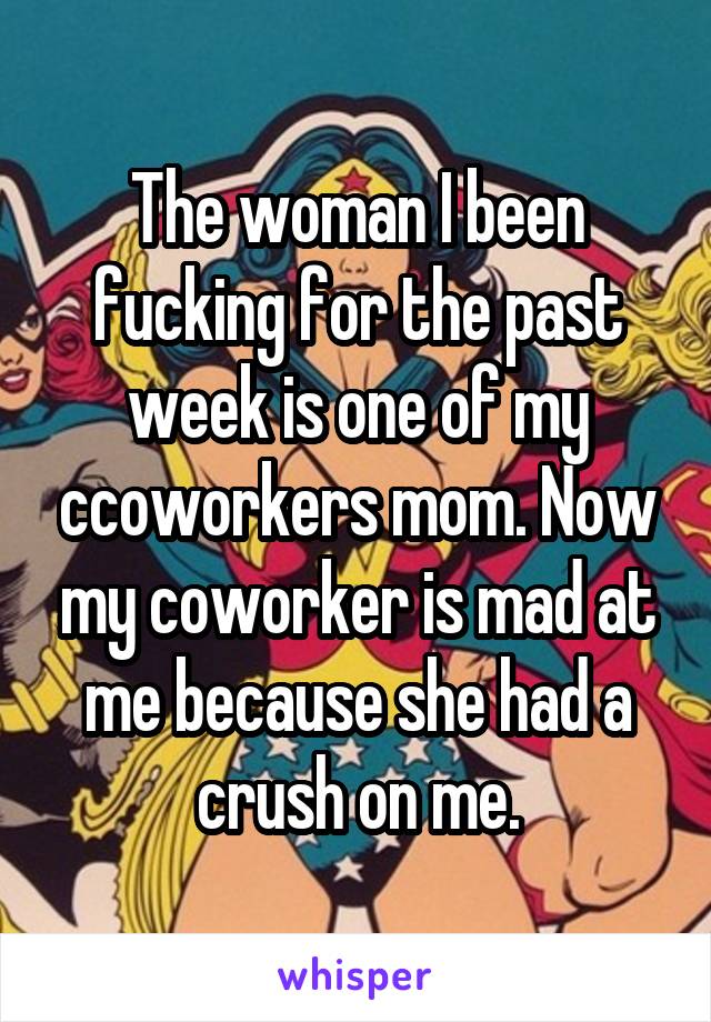 The woman I been fucking for the past week is one of my ccoworkers mom. Now my coworker is mad at me because she had a crush on me.
