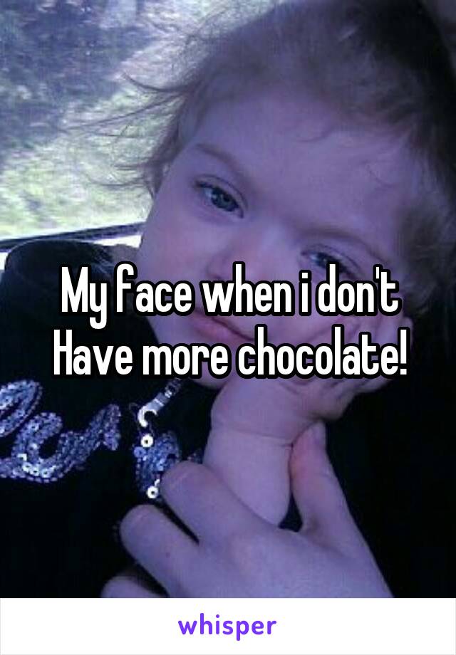 My face when i don't Have more chocolate!