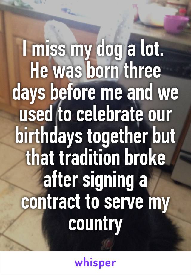 I miss my dog a lot. 
He was born three days before me and we used to celebrate our birthdays together but that tradition broke after signing a contract to serve my country