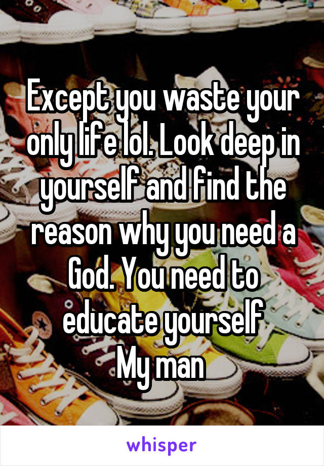 Except you waste your only life lol. Look deep in yourself and find the reason why you need a God. You need to educate yourself
My man 