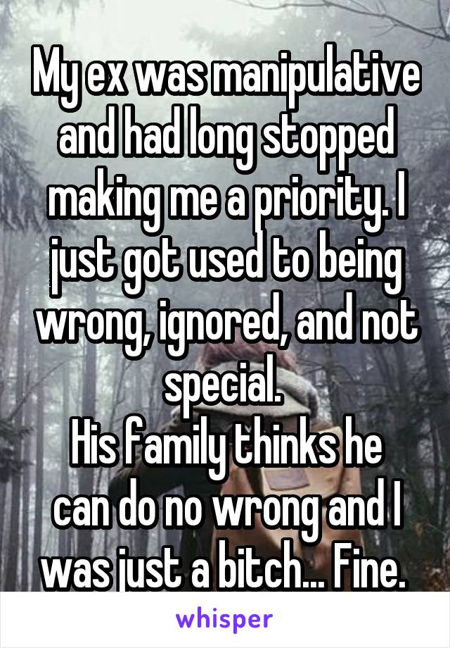 My ex was manipulative and had long stopped making me a priority. I just got used to being wrong, ignored, and not special. 
His family thinks he can do no wrong and I was just a bitch... Fine. 