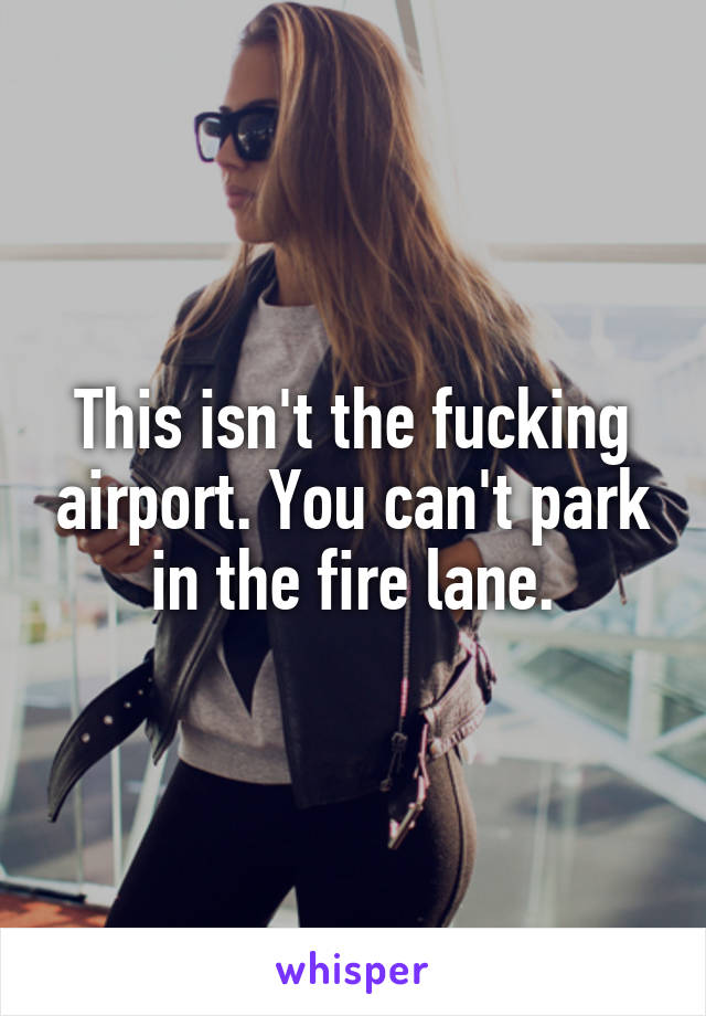 This isn't the fucking airport. You can't park in the fire lane.