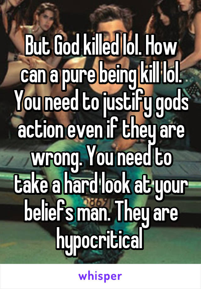 But God killed lol. How can a pure being kill lol. You need to justify gods action even if they are wrong. You need to take a hard look at your beliefs man. They are hypocritical 