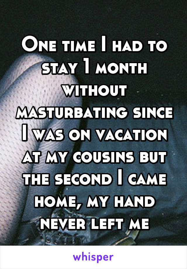 One time I had to stay 1 month without masturbating since I was on vacation at my cousins but the second I came home, my hand never left me