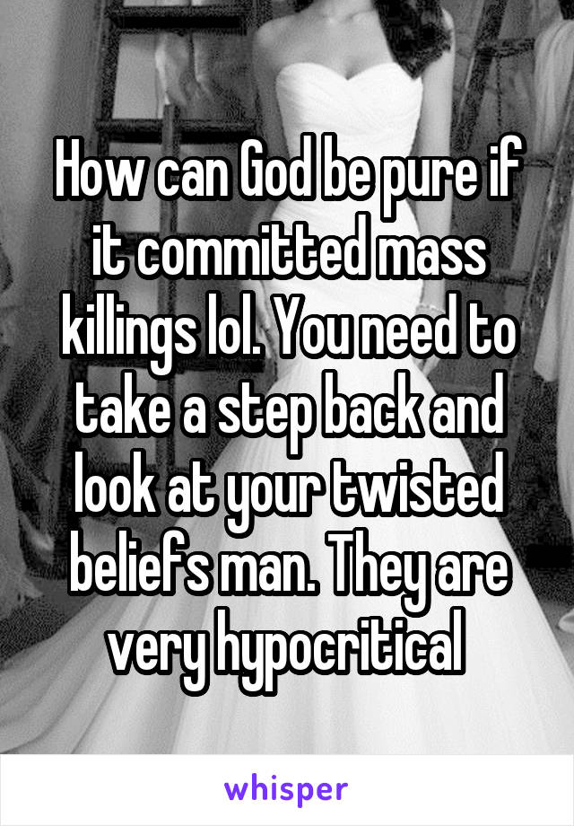 How can God be pure if it committed mass killings lol. You need to take a step back and look at your twisted beliefs man. They are very hypocritical 