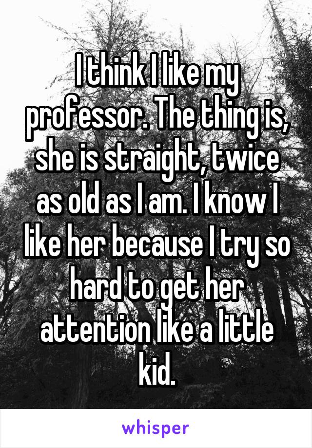 I think I like my professor. The thing is, she is straight, twice as old as I am. I know I like her because I try so hard to get her attention like a little kid.