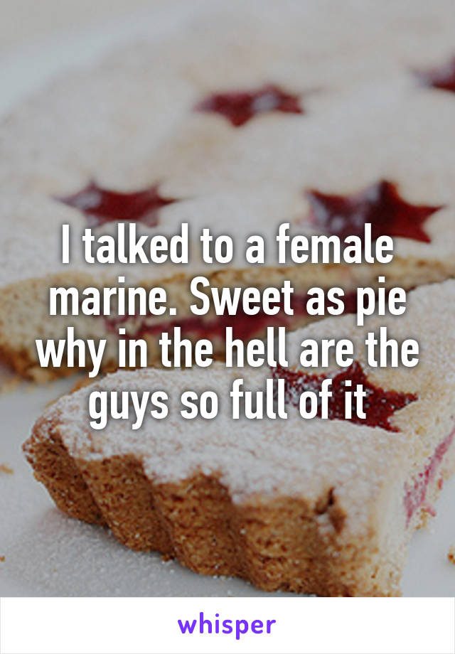 I talked to a female marine. Sweet as pie why in the hell are the guys so full of it