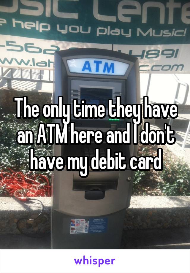The only time they have an ATM here and I don't have my debit card