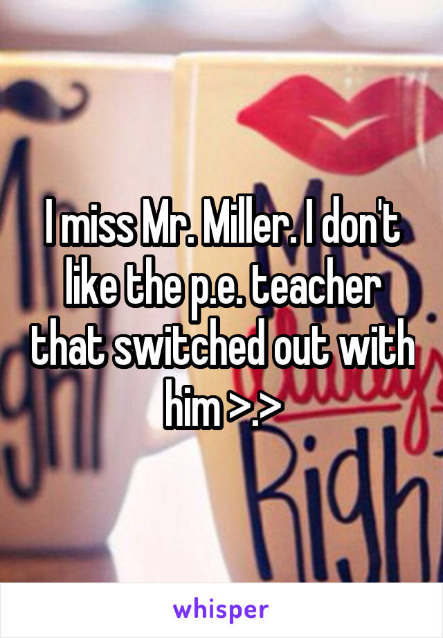 I miss Mr. Miller. I don't like the p.e. teacher that switched out with him >.>
