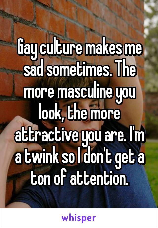 Gay culture makes me sad sometimes. The more masculine you look, the more attractive you are. I'm a twink so I don't get a ton of attention.
