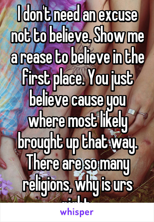 I don't need an excuse not to believe. Show me a rease to believe in the first place. You just believe cause you where most likely brought up that way. There are so many religions, why is urs right 