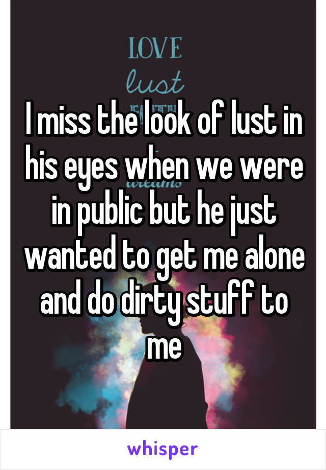 I miss the look of lust in his eyes when we were in public but he just wanted to get me alone and do dirty stuff to me