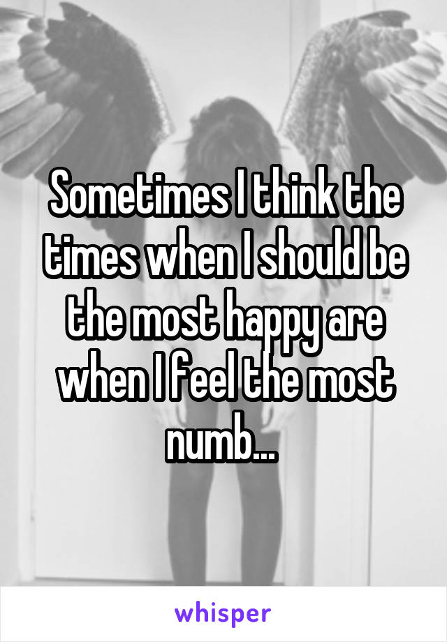 Sometimes I think the times when I should be the most happy are when I feel the most numb... 
