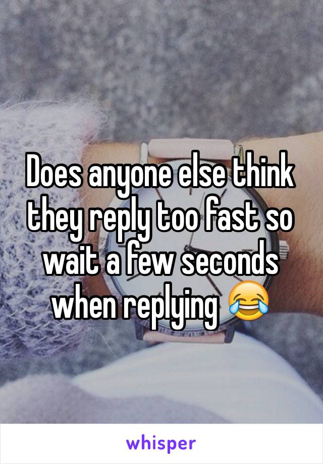 Does anyone else think they reply too fast so wait a few seconds when replying 😂