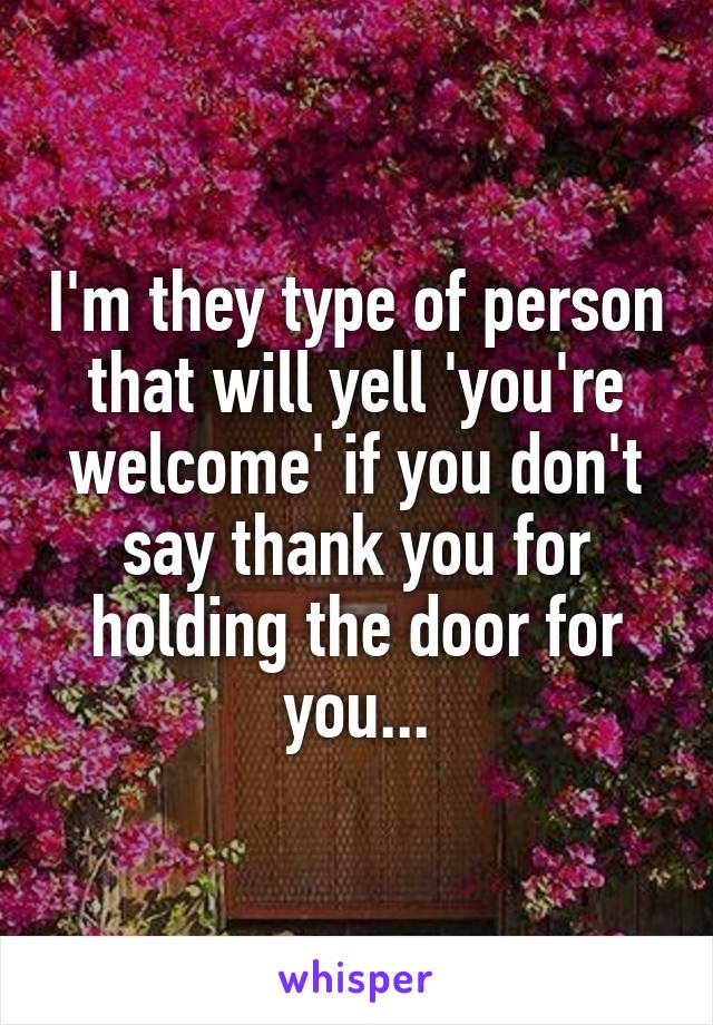 I'm they type of person that will yell 'you're welcome' if you don't say thank you for holding the door for you...