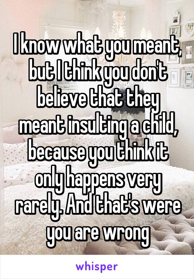 I know what you meant, but I think you don't believe that they meant insulting a child, because you think it only happens very rarely. And that's were you are wrong