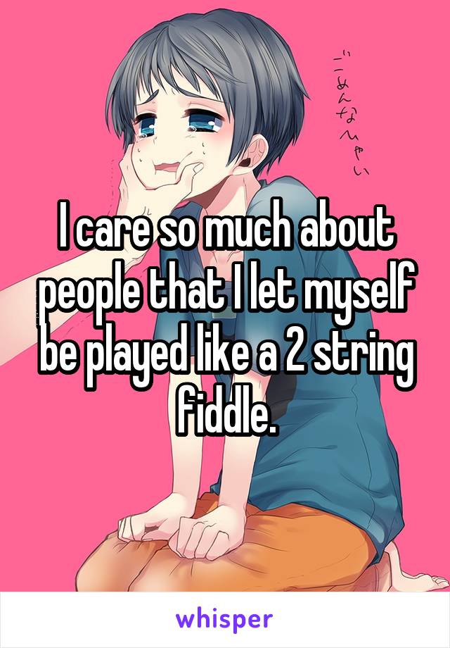 I care so much about people that I let myself be played like a 2 string fiddle.