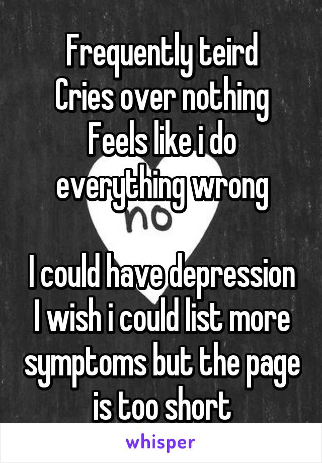 Frequently teird
Cries over nothing
Feels like i do everything wrong

I could have depression
I wish i could list more symptoms but the page is too short