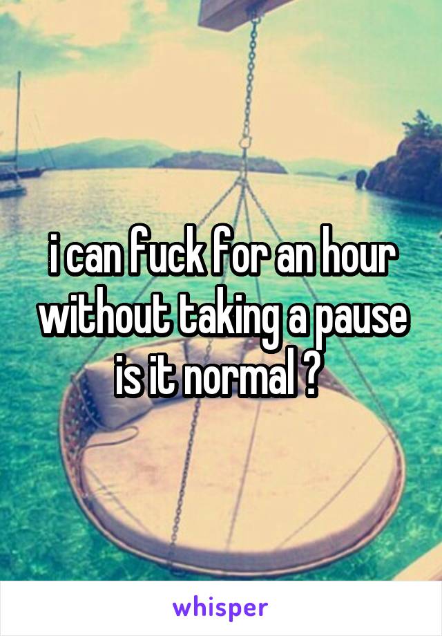 i can fuck for an hour without taking a pause is it normal ? 