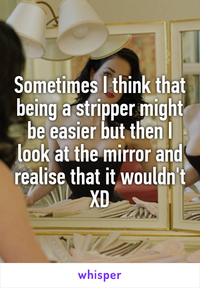 Sometimes I think that being a stripper might be easier but then I look at the mirror and realise that it wouldn't XD