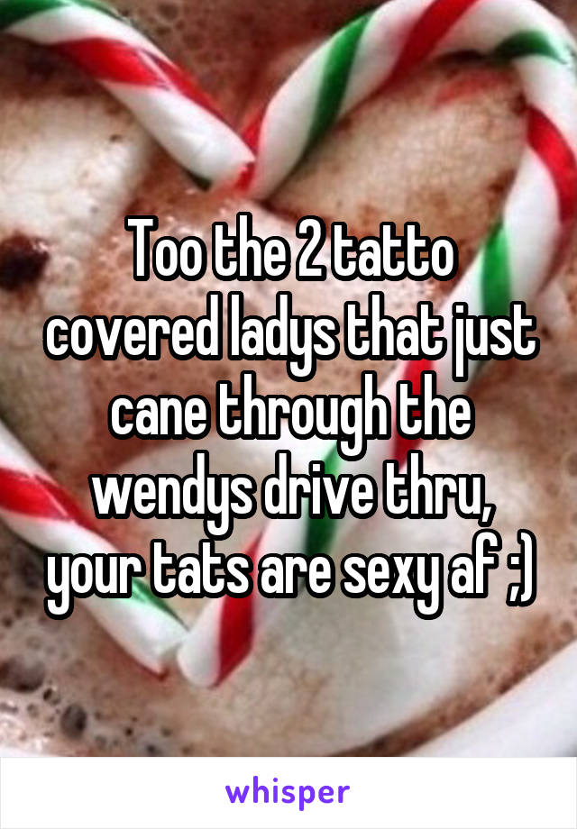 Too the 2 tatto covered ladys that just cane through the wendys drive thru, your tats are sexy af ;)