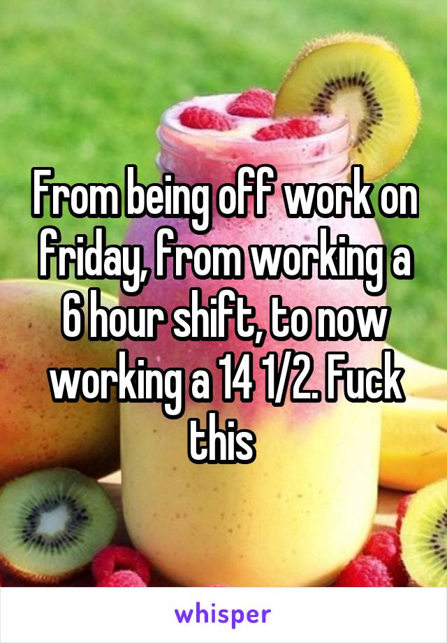 From being off work on friday, from working a 6 hour shift, to now working a 14 1/2. Fuck this 