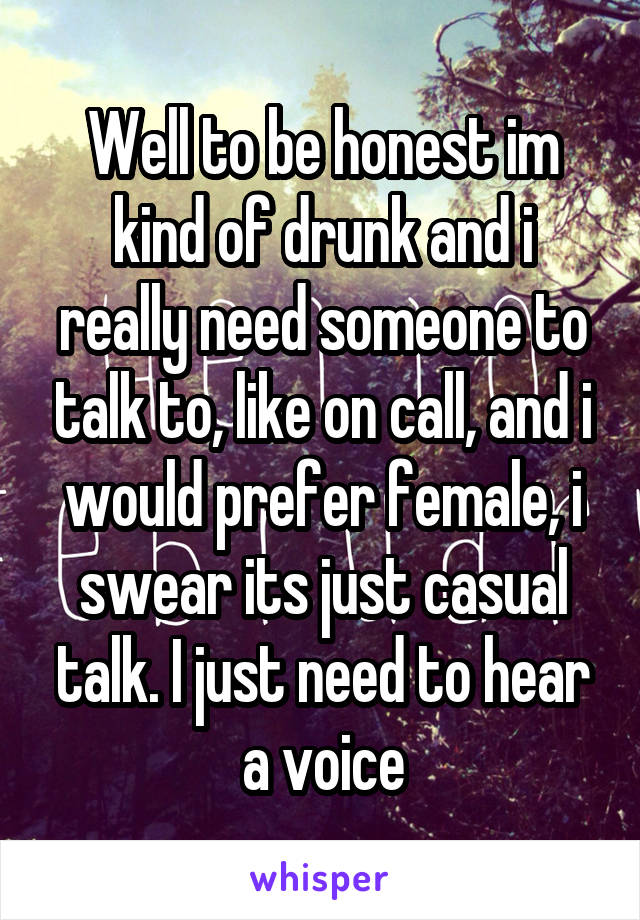 Well to be honest im kind of drunk and i really need someone to talk to, like on call, and i would prefer female, i swear its just casual talk. I just need to hear a voice