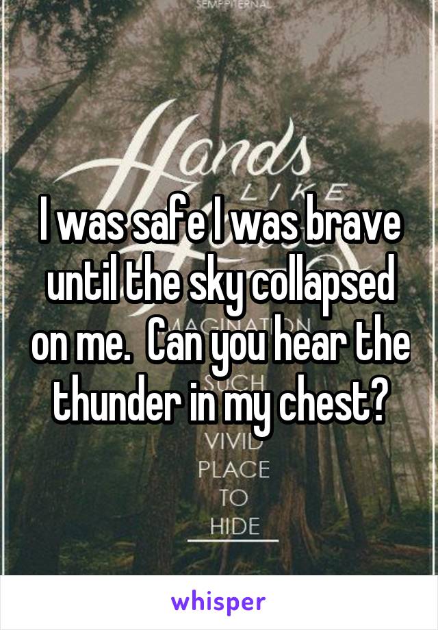 I was safe I was brave until the sky collapsed on me.  Can you hear the thunder in my chest?