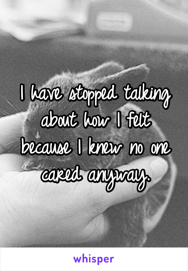 I have stopped talking about how I felt because I knew no one cared anyway.
