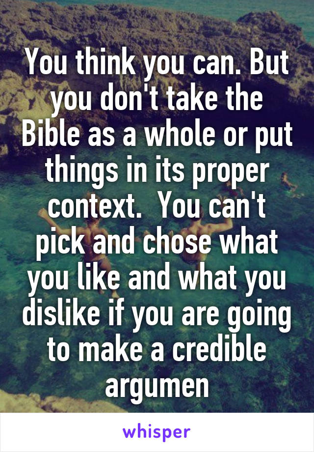 You think you can. But you don't take the Bible as a whole or put things in its proper context.  You can't pick and chose what you like and what you dislike if you are going to make a credible argumen