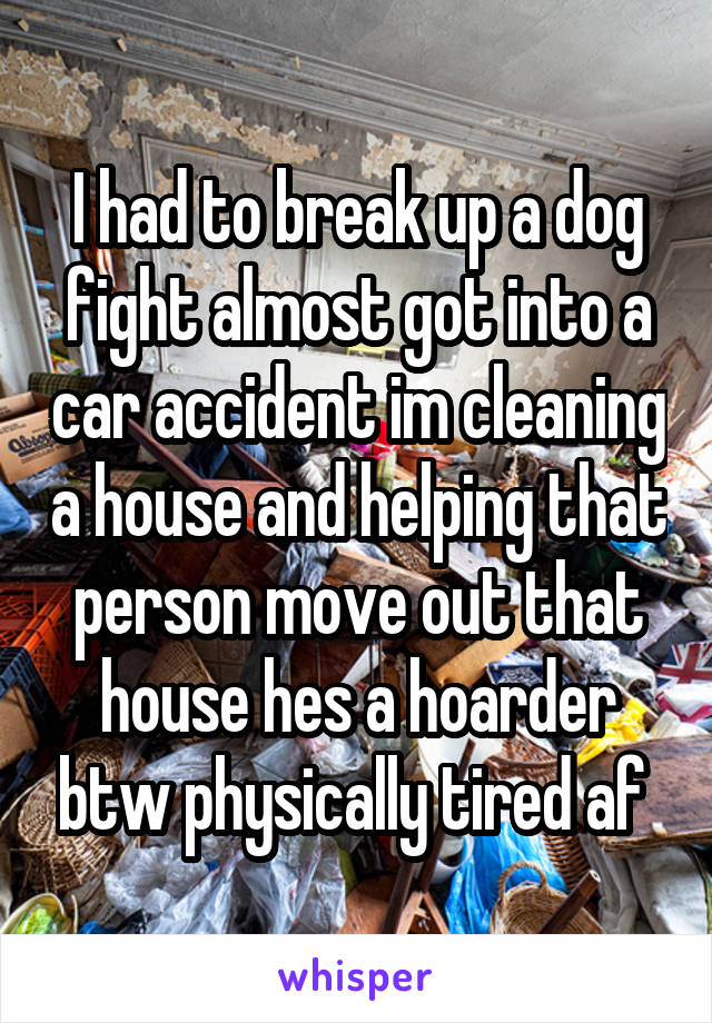 I had to break up a dog fight almost got into a car accident im cleaning a house and helping that person move out that house hes a hoarder btw physically tired af 