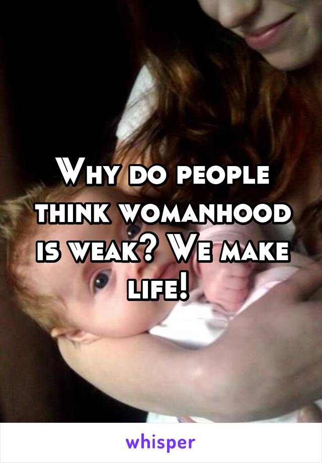 Why do people think womanhood is weak? We make life! 