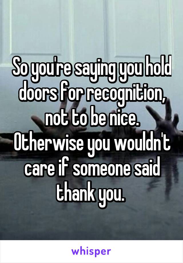 So you're saying you hold doors for recognition, not to be nice. Otherwise you wouldn't care if someone said thank you. 