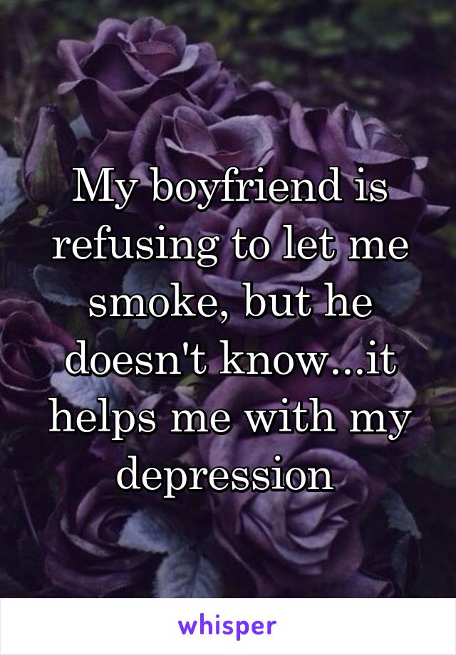 My boyfriend is refusing to let me smoke, but he doesn't know...it helps me with my depression 