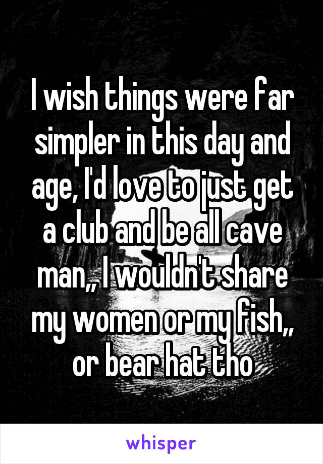 I wish things were far simpler in this day and age, I'd love to just get a club and be all cave man,, I wouldn't share my women or my fish,, or bear hat tho