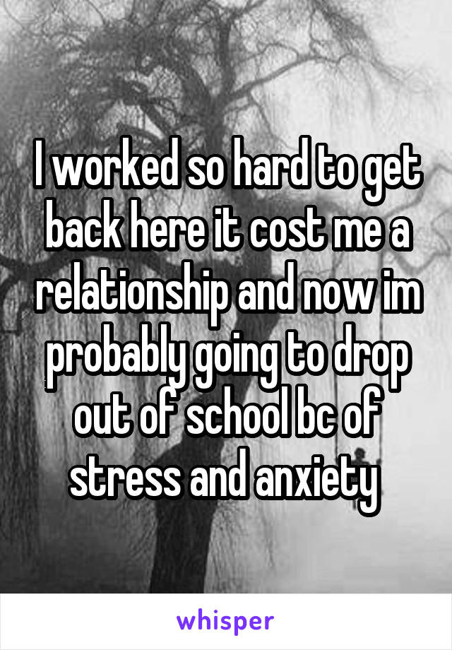 I worked so hard to get back here it cost me a relationship and now im probably going to drop out of school bc of stress and anxiety 