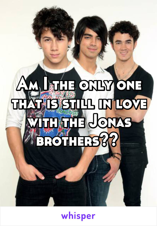 Am I the only one that is still in love with the Jonas brothers?? 