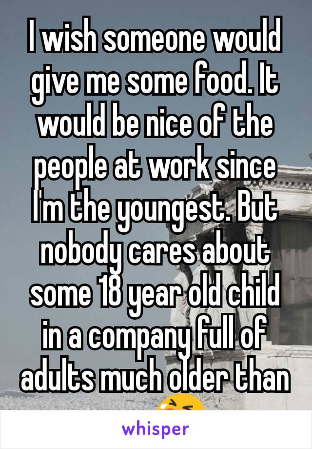 I wish someone would give me some food. It would be nice of the people at work since I'm the youngest. But nobody cares about some 18 year old child in a company full of adults much older than me. 😭