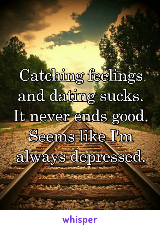 Catching feelings and dating sucks. It never ends good. Seems like I'm always depressed.