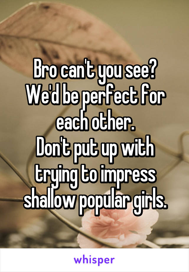 Bro can't you see?
We'd be perfect for each other.
Don't put up with trying to impress shallow popular girls.