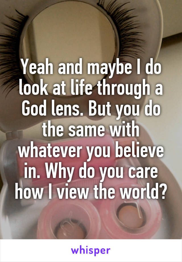 Yeah and maybe I do look at life through a God lens. But you do the same with whatever you believe in. Why do you care how I view the world?