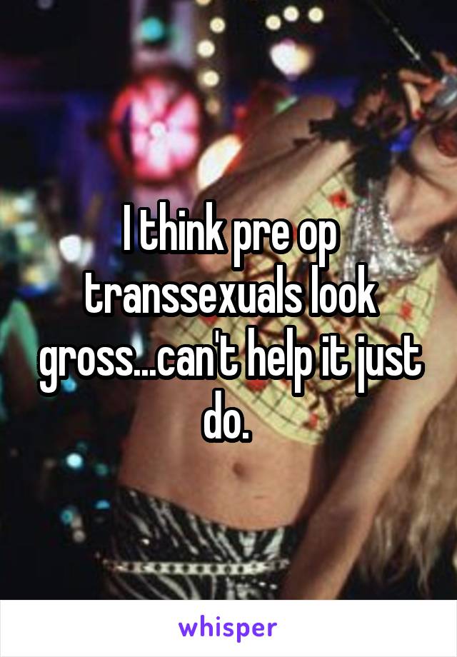 I think pre op transsexuals look gross...can't help it just do. 