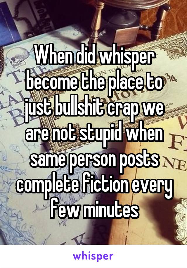 When did whisper become the place to just bullshit crap we are not stupid when same person posts complete fiction every few minutes