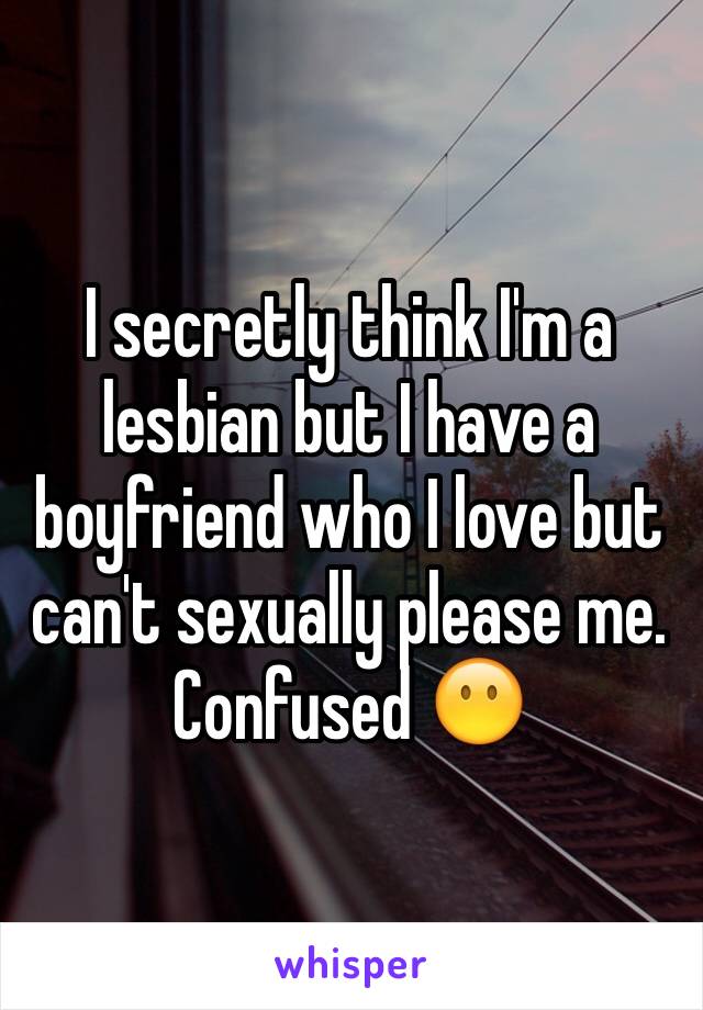 I secretly think I'm a lesbian but I have a boyfriend who I love but can't sexually please me. 
Confused 😶