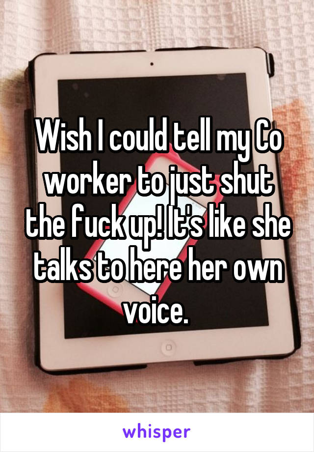 Wish I could tell my Co worker to just shut the fuck up! It's like she talks to here her own voice. 